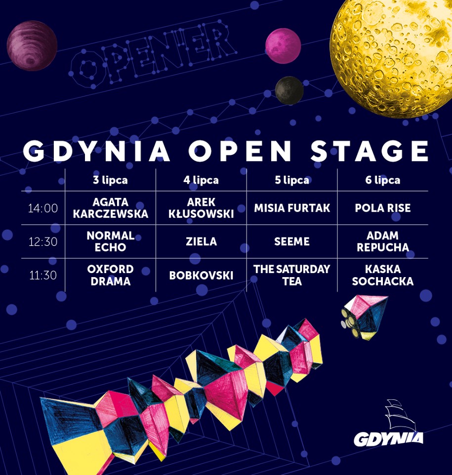 Line-up Gdynia Open Stage: 3 lipca      godz. 11.30 &ndash; Oxford Drama,     godz. 12.30 &ndash; Normal Echo,     godz. 14.00 &ndash; Agata Karczewska.  4 lipca      godz. 11.30 &ndash; Bobkovski,     godz. 12.30 &ndash; Ziela,     godz. 14.00 &ndash; Arek Kłusowski.  5 lipca      godz. 11.30 &ndash; The Saturday Tea,     godz. 12.30 &ndash; Seeme,     godz. 14.00 &ndash; Misia Furtak.  6 lipca      godz. 11.30 &ndash; Kasia Sochacka,     godz. 12.30 &ndash; Adam Repucha,     godz. 14.00 &ndash; Pola Rise.